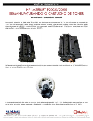 INSTRUÇÕES PARA O CARTUCHO HP 2035/2055


                        HP LASERJET P2035/2055
                REMANUFATURANDO O CARTUCHO DE TONER
                                                                         Por: Mike Josiah e pessoal técnico em UniNet


      Lançada em Novemdro de 2008, a HP 2035/2055 tem velocidade de impressão em 30 - 35 ppm e qualidade de impressão de
      1200 dpi. Com engenharia Canon, possui 16Mb de memória na série 2030 e 64Mb na série 2050. Dois cartuchos estão
      disponíveis para série 2050, o modelo CE505A com capacidade para 2300 páginas, e o CE505X com capacidade para 6500
      páginas. Para a série P2030 apenas o cartucho CE505A.




      As figuras mostram as diferentes dimensões dos cartuchos, que possuem o design muito semelhante ao HP 1160/1320, porém
      esses cartuchos não podem ser utilizados.




      O sistema de fixação dos dois lados do cartucho (Pino), é semelhante ao HP 1160/1320, você precisará fazer dois furos no topo
      do cartucho para obter acesso aos pinos. A localização e remoção dos pinos são praticamente idênticas ao HP 1320.




  3232 West El Segundo Blvd., Hawthorne, California 90250 USA • Ph +1 424 675 3300 • Fx +1 424 675 3400 • techsupport@uninetimaging.com • www.uninetimaging.com
© 2009 UniNet Imaging Inc. All trademark names and artwork are property of their respective owners. Product brand names mentioned are intended to show compatibility only. UniNet Imaging does not warrant downloaded information.
 