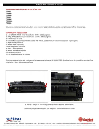 INSTRUÇÕES PARA O CARTUCHO HP 2035/2055

      AS IMPRESSORAS LANÇADAS NESSA SÉRIE SÃO:
      P2035
      P2035n
      P2055d
      P2035
      P2055d
      P2055dn
      P2055x

      Solucionar problemas no cartucho, bem como imprimir página de testes, serão exemplificadas no final desse artigo.


      SUPRIMENTOS NECESSÁRIOS
      1. 110 GRS HP P2035 Toner de cartucho C505A (2300 paginas)
      2. 290g HP P2035 Toner para o cartucho CE505X (6500 páginas)
      3. Substituição do Chip
      4. Cilindro Novo (opcional) UniNet #13372 - HP P2035, 2055 Unidrum™ recomendado com engrenagens.
      5. Wiper Blade (opcional)
      6. Doctor Blade (opcional)
      7. Rolo Magnético (opcional)
      8. Selo - Lacre (opcional)
      9. Hástes flexíves de Algodão
      10. Álcool Isopropílico
      11. Pó para lubrificação do cilindro


      Os pinos neste cartucho são muito semelhantes aos cartuchos da HP-1160/1320. A melhor forma de removê-los sem danificar
      o cartucho é fazer dois pequenos furos.




                                                     1. Retire a tampa do cilindro erguendo o encaixe de cada extremidade.

                                                   Observe a posição da mola para que ela possa ser recolocada mais tarde.




  3232 West El Segundo Blvd., Hawthorne, California 90250 USA • Ph +1 424 675 3300 • Fx +1 424 675 3400 • techsupport@uninetimaging.com • www.uninetimaging.com
© 2009 UniNet Imaging Inc. All trademark names and artwork are property of their respective owners. Product brand names mentioned are intended to show compatibility only. UniNet Imaging does not warrant downloaded information.
 