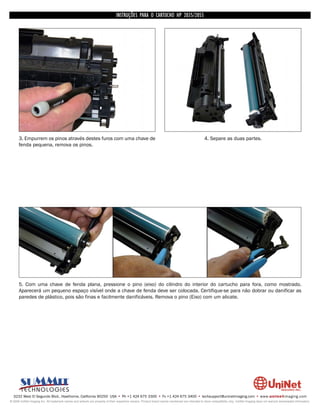 INSTRUÇÕES PARA O CARTUCHO HP 2035/2055




      3. Empurrem os pinos através destes furos com uma chave de                                                                                  4. Separe as duas partes.
      fenda pequena, remova os pinos.




      5. Com uma chave de fenda plana, pressione o pino (eixo) do cilindro do interior do cartucho para fora, como mostrado.
      Aparecerá um pequeno espaço visível onde a chave de fenda deve ser colocada. Certifique-se para não dobrar ou danificar as
      paredes de plástico, pois são finas e facilmente danificáveis. Remova o pino (Eixo) com um alicate.




  3232 West El Segundo Blvd., Hawthorne, California 90250 USA • Ph +1 424 675 3300 • Fx +1 424 675 3400 • techsupport@uninetimaging.com • www.uninetimaging.com
© 2009 UniNet Imaging Inc. All trademark names and artwork are property of their respective owners. Product brand names mentioned are intended to show compatibility only. UniNet Imaging does not warrant downloaded information.
 