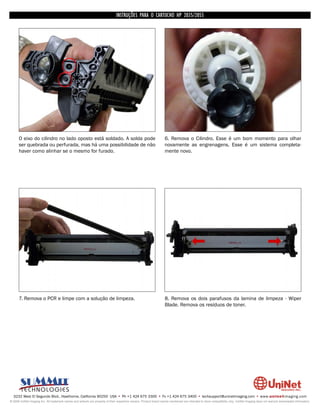 INSTRUÇÕES PARA O CARTUCHO HP 2035/2055




      O eixo do cilindro no lado oposto está soldado. A solda pode                                                  6. Remova o Cilindro. Esse é um bom momento para olhar
      ser quebrada ou perfurada, mas há uma possibilidade de não                                                    novamente as engrenagens. Esse é um sistema completa-
      haver como alinhar se o mesmo for furado.                                                                     mente novo.




      7. Remova o PCR e limpe com a solução de limpeza.                                                             8. Remova os dois parafusos da lamina de limpeza - Wiper
                                                                                                                    Blade. Remova os resíduos de toner.




  3232 West El Segundo Blvd., Hawthorne, California 90250 USA • Ph +1 424 675 3300 • Fx +1 424 675 3400 • techsupport@uninetimaging.com • www.uninetimaging.com
© 2009 UniNet Imaging Inc. All trademark names and artwork are property of their respective owners. Product brand names mentioned are intended to show compatibility only. UniNet Imaging does not warrant downloaded information.
 