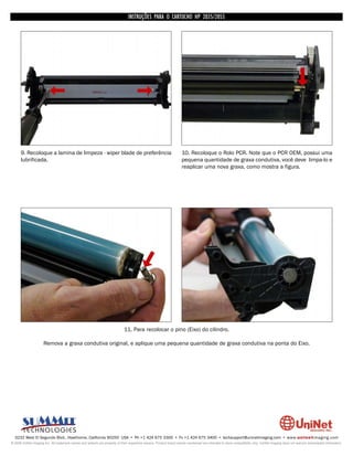 INSTRUÇÕES PARA O CARTUCHO HP 2035/2055




      9. Recoloque a lamina de limpeza - wiper blade de preferência                                                 10. Recoloque o Rolo PCR. Note que o PCR OEM, possui uma
      lubrificada.                                                                                                  pequena quantidade de graxa condutiva, você deve limpa-lo e
                                                                                                                    reaplicar uma nova graxa, como mostra a figura.




                                                                             11. Para recolocar o pino (Eixo) do cilindro.

                      Remova a graxa condutiva original, e aplique uma pequena quantidade de graxa condutiva na ponta do Eixo.




  3232 West El Segundo Blvd., Hawthorne, California 90250 USA • Ph +1 424 675 3300 • Fx +1 424 675 3400 • techsupport@uninetimaging.com • www.uninetimaging.com
© 2009 UniNet Imaging Inc. All trademark names and artwork are property of their respective owners. Product brand names mentioned are intended to show compatibility only. UniNet Imaging does not warrant downloaded information.
 