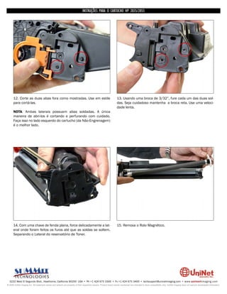 INSTRUÇÕES PARA O CARTUCHO HP 2035/2055




      12. Corte as duas abas fora como mostradas. Use em estile                                                     13. Usando uma broca de 3/32”, fure cada um das duas sol-
      para cortá-las.                                                                                               das. Seja cuidadoso mantenha a broca reta. Use uma veloci-
                                                                                                                    dade lenta.
      NOTA: Ambas laterais possuem abas soldadas. A única
      maneira de abri-los é cortando e perfurando com cuidado.
      Faça isso no lado esquerdo do cartucho (da Não-Engrenagem)
      é o melhor lado.




      14. Com uma chave de fenda plana, force delicadamente a lat-                                                  15. Remova o Rolo Magnético.
      eral onde foram feitos os furos até que as soldas se soltem.
      Separando o Lateral do reservatório de Toner.




  3232 West El Segundo Blvd., Hawthorne, California 90250 USA • Ph +1 424 675 3300 • Fx +1 424 675 3400 • techsupport@uninetimaging.com • www.uninetimaging.com
© 2009 UniNet Imaging Inc. All trademark names and artwork are property of their respective owners. Product brand names mentioned are intended to show compatibility only. UniNet Imaging does not warrant downloaded information.
 