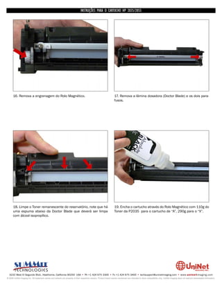 INSTRUÇÕES PARA O CARTUCHO HP 2035/2055




      16. Remova a engrenagem do Rolo Magnético.                                                                    17. Remova a lâmina dosadora (Doctor Blade) e os dois para-
                                                                                                                    fusos.




      18. Limpe o Toner remanescente do reservatório, note que há                                                   19. Encha o cartucho através do Rolo Magnético com 110g do
      uma espuma abaixo da Doctor Blade que deverá ser limpa                                                        Toner da P2035 para o cartucho de “A”, 290g para o “X”.
      com álcool isopropílico.




  3232 West El Segundo Blvd., Hawthorne, California 90250 USA • Ph +1 424 675 3300 • Fx +1 424 675 3400 • techsupport@uninetimaging.com • www.uninetimaging.com
© 2009 UniNet Imaging Inc. All trademark names and artwork are property of their respective owners. Product brand names mentioned are intended to show compatibility only. UniNet Imaging does not warrant downloaded information.
 