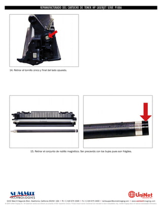UNINET IMAGING INC. • • BROTHERCARTUCHO DE TONERDISASSEMBLINGTHE P1006 CARTRIDGE
                          UNINET IMAGING INC.
                                     REMANUFACTURADO DEL 1240/1650 • • HP LASERJET SERIE TONER CARTRIDGE
                                                   BROTHER 1240/1650      ASSEMBLING THE TONER




      14. Retirar el tornillo único y final del lado opuesto.




                                     15. Retirar el conjunto de rodillo magnético. Ser precavido con los bujes pues son frágiles.




  3232 West El Segundo Blvd., Hawthorne, California 90250 USA • Ph +1 424 675 3300 • Fx +1 424 675 3400 • techsupport@uninetimaging.com • www.uninetimaging.com
© 2009 UniNet Imaging Inc. All trademark names and artwork are property of their respective owners. Product brand names mentioned are intended to show compatibility only. UniNet Imaging does not warrant downloaded information.
 