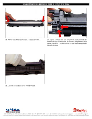 UNINET IMAGING INC. • • BROTHERCARTUCHO DE TONERDISASSEMBLINGTHE P1006 CARTRIDGE
                          UNINET IMAGING INC.
                                     REMANUFACTURADO DEL 1240/1650 • • HP LASERJET SERIE TONER CARTRIDGE
                                                   BROTHER 1240/1650      ASSEMBLING THE TONER




      16. Retirar la cuchilla dosificadora y sus dos tornillos.                                                     17. Aspirar o limpiar con aire comprimido cualquier resto de
                                                                                                                    tóner que haya quedado en la cavidad. Asegurarse que el
                                                                                                                    rodillo magnético y los sellos de la cuchilla dosificadora están
                                                                                                                    también limpios.




      18. Llenar la cavidad con tóner P1005/P1006.




  3232 West El Segundo Blvd., Hawthorne, California 90250 USA • Ph +1 424 675 3300 • Fx +1 424 675 3400 • techsupport@uninetimaging.com • www.uninetimaging.com
© 2009 UniNet Imaging Inc. All trademark names and artwork are property of their respective owners. Product brand names mentioned are intended to show compatibility only. UniNet Imaging does not warrant downloaded information.
 