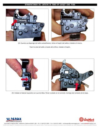 UNINET IMAGING INC. • • BROTHERCARTUCHO DE TONERDISASSEMBLINGTHE P1006 CARTRIDGE
                          UNINET IMAGING INC.
                                     REMANUFACTURADO DEL 1240/1650 • • HP LASERJET SERIE TONER CARTRIDGE
                                                   BROTHER 1240/1650      ASSEMBLING THE TONER




                                   19. Cuando se disponga del sello autoadhesivo, retirar el tapón del sello e instalar el mismo.

                                                               Traer la cola del sello a través del orificio. Instalar el tapón.




                    20. Instalar el lateral izquierdo con sus tornillos. Poner cuidado en el correcto montaje del contacto de la tapa.




  3232 West El Segundo Blvd., Hawthorne, California 90250 USA • Ph +1 424 675 3300 • Fx +1 424 675 3400 • techsupport@uninetimaging.com • www.uninetimaging.com
© 2009 UniNet Imaging Inc. All trademark names and artwork are property of their respective owners. Product brand names mentioned are intended to show compatibility only. UniNet Imaging does not warrant downloaded information.
 
