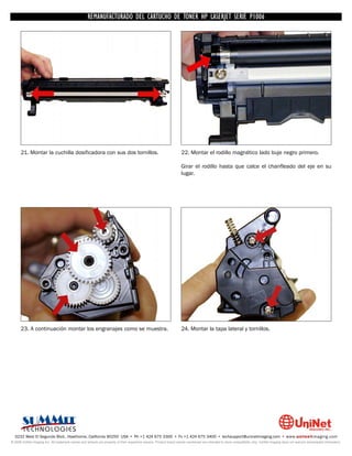 UNINET IMAGING INC. • • BROTHERCARTUCHO DE TONERDISASSEMBLINGTHE P1006 CARTRIDGE
                          UNINET IMAGING INC.
                                     REMANUFACTURADO DEL 1240/1650 • • HP LASERJET SERIE TONER CARTRIDGE
                                                   BROTHER 1240/1650      ASSEMBLING THE TONER




      21. Montar la cuchilla dosificadora con sus dos tornillos.                                                    22. Montar el rodillo magnético lado buje negro primero.

                                                                                                                    Girar el rodillo hasta que calce el chanfleado del eje en su
                                                                                                                    lugar.




      23. A continuación montar los engranajes como se muestra.                                                     24. Montar la tapa lateral y tornillos.




  3232 West El Segundo Blvd., Hawthorne, California 90250 USA • Ph +1 424 675 3300 • Fx +1 424 675 3400 • techsupport@uninetimaging.com • www.uninetimaging.com
© 2009 UniNet Imaging Inc. All trademark names and artwork are property of their respective owners. Product brand names mentioned are intended to show compatibility only. UniNet Imaging does not warrant downloaded information.
 