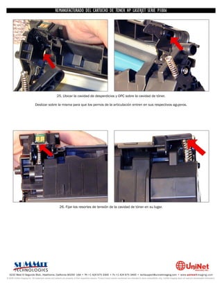 UNINET IMAGING INC. • • BROTHERCARTUCHO DE TONERDISASSEMBLINGTHE P1006 CARTRIDGE
                          UNINET IMAGING INC.
                                     REMANUFACTURADO DEL 1240/1650 • • HP LASERJET SERIE TONER CARTRIDGE
                                                   BROTHER 1240/1650      ASSEMBLING THE TONER




                                                      25. Ubicar la cavidad de desperdicios y OPC sobre la cavidad de tóner.

                              Deslizar sobre la misma para que los pernos de la articulación entren en sus respectivos agujeros.




                                                         26. Fijar los resortes de tensión de la cavidad de tóner en su lugar.




  3232 West El Segundo Blvd., Hawthorne, California 90250 USA • Ph +1 424 675 3300 • Fx +1 424 675 3400 • techsupport@uninetimaging.com • www.uninetimaging.com
© 2009 UniNet Imaging Inc. All trademark names and artwork are property of their respective owners. Product brand names mentioned are intended to show compatibility only. UniNet Imaging does not warrant downloaded information.
 