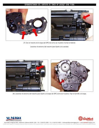 UNINET IMAGING INC. • • BROTHERCARTUCHO DE TONERDISASSEMBLINGTHE P1006 CARTRIDGE
                          UNINET IMAGING INC.
                                     REMANUFACTURADO DEL 1240/1650 • • HP LASERJET SERIE TONER CARTRIDGE
                                                   BROTHER 1240/1650      ASSEMBLING THE TONER




                                                 27. Con el resorte de la tapa del OPC tal como se muestra montar el lateral.

                                                                  Levantar el extremo del resorte para fijarlo a la cavidad.




                       28. Levantar el extremo del resorte para fijarlo a la tapa de OPC como se muestra. Fijar el tornillo a la tapa.




  3232 West El Segundo Blvd., Hawthorne, California 90250 USA • Ph +1 424 675 3300 • Fx +1 424 675 3400 • techsupport@uninetimaging.com • www.uninetimaging.com
© 2009 UniNet Imaging Inc. All trademark names and artwork are property of their respective owners. Product brand names mentioned are intended to show compatibility only. UniNet Imaging does not warrant downloaded information.
 