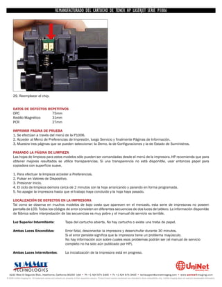 UNINET IMAGING INC. • • BROTHERCARTUCHO DE TONERDISASSEMBLINGTHE P1006 CARTRIDGE
                          UNINET IMAGING INC.
                                     REMANUFACTURADO DEL 1240/1650 • • HP LASERJET SERIE TONER CARTRIDGE
                                                   BROTHER 1240/1650      ASSEMBLING THE TONER




      29. Reemplazar el chip.


      DATOS DE DEFECTOS REPETITIVOS
      OPC                 75mm
      Rodillo Magnético   31mm
      PCR                 27mm

      IMPRIMIR PAGINA DE PRUEBA
      1. Se efectúan a través del menú de la P1006.
      2. Acceder al Menú de Preferencias de Impresión, luego Servicio y finalmente Páginas de Información.
      3. Muestra tres páginas que se pueden seleccionar: la Demo, la de Configuraciones y la de Estado de Suministros.

      PASANDO LA PÁGINA DE LIMPIEZA
      Las hojas de limpieza para estos modelos sólo pueden ser comandadas desde el menú de la impresora. HP recomienda que para
      obtener mejores resultados se utilice transparencias. Si una transparencia no está disponible, usar entonces papel para
      copiadora con superficie suave.

      1. Para efectuar la limpieza acceder a Preferencias.
      2. Pulsar en Valores de Dispositivo.
      3. Presionar Inicio.
      4. El ciclo de limpieza demora cerca de 2 minutos con la hoja arrancando y parando en forma programada.
      5. No apagar la impresora hasta que el trabajo haya concluido y la hoja haya pasado.

      LOCALIZACIÓN DE DEFECTOS EN LA IMPRESORA
      Tal como se observa en muchos modelos de bajo costo que aparecen en el mercado, esta serie de impresoras no poseen
      pantalla de LCD. Todos los códigos de error consisten en diferentes secuencias de dos luces de tablero. La información disponible
      de fábrica sobre interpretación de las secuencias es muy pobre y el manual de servicio es terrible.

      Luz Superior Intermitente:                               Tapa del cartucho abierta, No hay cartucho o existe una traba de papel.

      Ambas Luces Encendidas:                                  Error fatal, desconectar la impresora y desenchufar durante 30 minutos.
                                                               Si el error persiste significa que la impresora tiene un problema mayúsculo.
                                                               No hay información aún sobre cuales esos problemas podrán ser (el manual de servicio
                                                               completo no ha sido aún publicado por HP).

      Ambas Luces Intermitentes:                               La inicialización de la impresora está en progreso.




  3232 West El Segundo Blvd., Hawthorne, California 90250 USA • Ph +1 424 675 3300 • Fx +1 424 675 3400 • techsupport@uninetimaging.com • www.uninetimaging.com
© 2009 UniNet Imaging Inc. All trademark names and artwork are property of their respective owners. Product brand names mentioned are intended to show compatibility only. UniNet Imaging does not warrant downloaded information.
 
