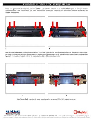 UNINET IMAGING INC. • • BROTHERCARTUCHO DE TONERDISASSEMBLINGTHE P1006 CARTRIDGE
                          UNINET IMAGING INC.
                                     REMANUFACTURADO DEL 1240/1650 • • HP LASERJET SERIE TONER CARTRIDGE
                                                   BROTHER 1240/1650      ASSEMBLING THE TONER
      Existe una gran similitud entre este cartucho CB435A y el CB436A utilizado en el modelo P1505 pero en principio no son
      intercambiables. Cabe sí considerar que estas instrucciones podrán ser utilizadas para desmontar también el cartucho del
      modelo mencionado.




      A                                                                                                                 B

      Las comparaciones de las fotos tomadas de ambos cartuchos muestran con las flechas las diferencias básicas de construcción,
      particularmente en sus laterales donde aparecen los puntos críticos de calce en la cavidad de las respectivas impresoras. Las
      figuras A y B muestran la parte inferior de los cartuchos 35A y 36A respectivamente.




                                                 C                                                                                                                D

                                     Las figuras C y D muestran la parte superior de los cartuchos 35A y 36A respectivamente.




  3232 West El Segundo Blvd., Hawthorne, California 90250 USA • Ph +1 424 675 3300 • Fx +1 424 675 3400 • techsupport@uninetimaging.com • www.uninetimaging.com
© 2009 UniNet Imaging Inc. All trademark names and artwork are property of their respective owners. Product brand names mentioned are intended to show compatibility only. UniNet Imaging does not warrant downloaded information.
 
