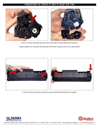 UNINET IMAGING INC. • • BROTHERCARTUCHO DE TONERDISASSEMBLINGTHE P1006 CARTRIDGE
                          UNINET IMAGING INC.
                                     REMANUFACTURADO DEL 1240/1650 • • HP LASERJET SERIE TONER CARTRIDGE
                                                   BROTHER 1240/1650      ASSEMBLING THE TONER




                                           1. Con la manija orientada hacia Ud. sacar el tornillo y la tapa lateral de la derecha.

                                       Tenga cuidado con el resorte del obturador del cilindro. Sacarlo junto con la tapa lateral.




                                               2. Con la pinza de puntas desmontar ambos resortes de tensión de la cavidad.




  3232 West El Segundo Blvd., Hawthorne, California 90250 USA • Ph +1 424 675 3300 • Fx +1 424 675 3400 • techsupport@uninetimaging.com • www.uninetimaging.com
© 2009 UniNet Imaging Inc. All trademark names and artwork are property of their respective owners. Product brand names mentioned are intended to show compatibility only. UniNet Imaging does not warrant downloaded information.
 
