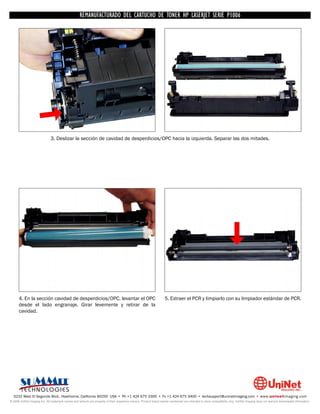 UNINET IMAGING INC. • • BROTHERCARTUCHO DE TONERDISASSEMBLINGTHE P1006 CARTRIDGE
                          UNINET IMAGING INC.
                                     REMANUFACTURADO DEL 1240/1650 • • HP LASERJET SERIE TONER CARTRIDGE
                                                   BROTHER 1240/1650      ASSEMBLING THE TONER




                              3. Deslizar la sección de cavidad de desperdicios/OPC hacia la izquierda. Separar las dos mitades.




      4. En la sección cavidad de desperdicios/OPC, levantar el OPC                                                 5. Extraer el PCR y limpiarlo con su limpiador estándar de PCR.
      desde el lado engranaje. Girar levemente y retirar de la
      cavidad.




  3232 West El Segundo Blvd., Hawthorne, California 90250 USA • Ph +1 424 675 3300 • Fx +1 424 675 3400 • techsupport@uninetimaging.com • www.uninetimaging.com
© 2009 UniNet Imaging Inc. All trademark names and artwork are property of their respective owners. Product brand names mentioned are intended to show compatibility only. UniNet Imaging does not warrant downloaded information.
 