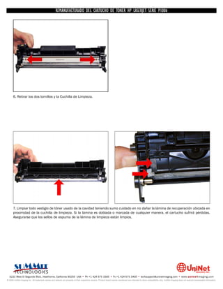 UNINET IMAGING INC. • • BROTHERCARTUCHO DE TONERDISASSEMBLINGTHE P1006 CARTRIDGE
                          UNINET IMAGING INC.
                                     REMANUFACTURADO DEL 1240/1650 • • HP LASERJET SERIE TONER CARTRIDGE
                                                   BROTHER 1240/1650      ASSEMBLING THE TONER




      6. Retirar los dos tornillos y la Cuchilla de Limpieza.




      7. Limpiar todo vestigio de tóner usado de la cavidad teniendo sumo cuidado en no dañar la lámina de recuperación ubicada en
      proximidad de la cuchilla de limpieza. Si la lámina es doblada o marcada de cualquier manera, el cartucho sufrirá pérdidas.
      Asegurarse que los sellos de espuma de la lámina de limpieza están limpios.




  3232 West El Segundo Blvd., Hawthorne, California 90250 USA • Ph +1 424 675 3300 • Fx +1 424 675 3400 • techsupport@uninetimaging.com • www.uninetimaging.com
© 2009 UniNet Imaging Inc. All trademark names and artwork are property of their respective owners. Product brand names mentioned are intended to show compatibility only. UniNet Imaging does not warrant downloaded information.
 