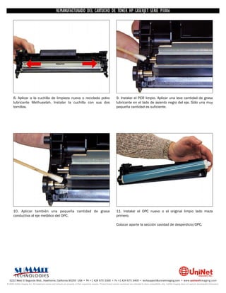 UNINET IMAGING INC. • • BROTHERCARTUCHO DE TONERDISASSEMBLINGTHE P1006 CARTRIDGE
                          UNINET IMAGING INC.
                                     REMANUFACTURADO DEL 1240/1650 • • HP LASERJET SERIE TONER CARTRIDGE
                                                   BROTHER 1240/1650      ASSEMBLING THE TONER




      8. Aplicar a la cuchilla de limpieza nueva o reciclada polvo                                                  9. Instalar el PCR limpio. Aplicar una leve cantidad de grasa
      lubricante Methuselah. Instalar la cuchilla con sus dos                                                       lubricante en el lado de asiento negro del eje. Sólo una muy
      tornillos.                                                                                                    pequeña cantidad es suficiente.




      10. Aplicar también una pequeña cantidad de grasa                                                             11. Instalar el OPC nuevo o el original limpio lado maza
      conductiva al eje metálico del OPC.                                                                           primero.

                                                                                                                    Colocar aparte la sección cavidad de desperdicio/OPC.




  3232 West El Segundo Blvd., Hawthorne, California 90250 USA • Ph +1 424 675 3300 • Fx +1 424 675 3400 • techsupport@uninetimaging.com • www.uninetimaging.com
© 2009 UniNet Imaging Inc. All trademark names and artwork are property of their respective owners. Product brand names mentioned are intended to show compatibility only. UniNet Imaging does not warrant downloaded information.
 