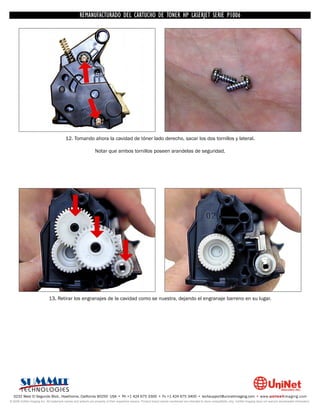 UNINET IMAGING INC. • • BROTHERCARTUCHO DE TONERDISASSEMBLINGTHE P1006 CARTRIDGE
                          UNINET IMAGING INC.
                                     REMANUFACTURADO DEL 1240/1650 • • HP LASERJET SERIE TONER CARTRIDGE
                                                   BROTHER 1240/1650      ASSEMBLING THE TONER




                                         12. Tomando ahora la cavidad de tóner lado derecho, sacar los dos tornillos y lateral.

                                                                Notar que ambos tornillos poseen arandelas de seguridad.




                             13. Retirar los engranajes de la cavidad como se nuestra, dejando el engranaje barreno en su lugar.




  3232 West El Segundo Blvd., Hawthorne, California 90250 USA • Ph +1 424 675 3300 • Fx +1 424 675 3400 • techsupport@uninetimaging.com • www.uninetimaging.com
© 2009 UniNet Imaging Inc. All trademark names and artwork are property of their respective owners. Product brand names mentioned are intended to show compatibility only. UniNet Imaging does not warrant downloaded information.
 