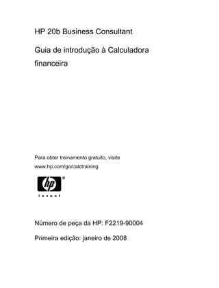 HP 20b Business Consultant
Guia de introdução à Calculadora
financeira
Para obter treinamento gratuito, visite
www.hp.com/go/calctraining
Número de peça da HP: F2219-90004
Primeira edição: janeiro de 2008
 