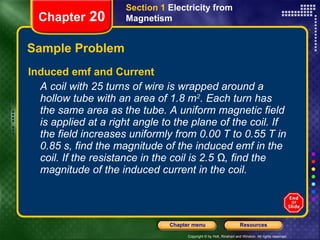 Sample Problem Induced emf and Current A coil with 25 turns of wire is wrapped around a hollow tube with an area of 1.8 m 2 . Each turn has the same area as the tube. A uniform magnetic field is applied at a right angle to the plane of the coil. If the field increases uniformly from 0.00 T to 0.55 T in 0.85 s, find the magnitude of the induced emf in the coil. If the resistance in the coil is 2.5 Ω, find the magnitude of the induced current in the coil. Section 1  Electricity from Magnetism Chapter  20 