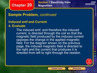 Sample Problem,  continued Induced emf and Current 4. Evaluate The induced emf, and therefore the induced current, is directed through the coil so that the magnetic field produced by the induced current opposes the change in the applied magnetic field. For the diagram shown on the previous page, the induced magnetic field is directed to the right and the current that produces it is directed from left to right through the resistor. Section 1  Electricity from Magnetism Chapter  20 