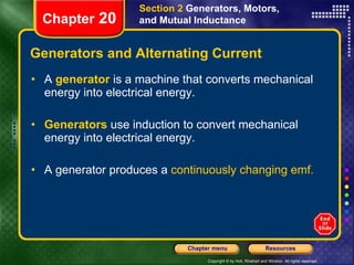Generators and Alternating Current A   generator  is a machine that converts mechanical energy into electrical energy. Generators   use induction to convert mechanical energy into electrical energy. A generator produces a  continuously changing emf. Section 2  Generators, Motors, and Mutual Inductance Chapter  20 