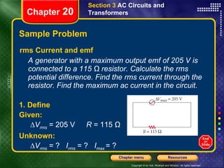 Sample Problem rms Current and emf A generator with a maximum output emf of 205 V is connected to a 115 Ω resistor. Calculate the rms potential difference. Find the rms current through the resistor. Find the maximum ac current in the circuit. Section 3  AC Circuits and Transformers Chapter  20 1. Define Given: ∆ V rms  = 205 V R  = 115 Ω Unknown: ∆ V rms   = ?  I rms  = ?  I max   = ? 