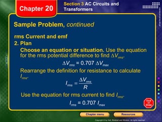 Sample Problem,  continued rms Current and emf 2. Plan Choose an equation or situation.  Use the equation for the rms potential difference to find ∆ V rms . ∆ V rms  = 0.707 ∆ V max Rearrange the definition for resistance to calculate  I rms . Section 3  AC Circuits and Transformers Chapter  20 Use the equation for rms current to find  I rms . I rms  = 0.707  I max 