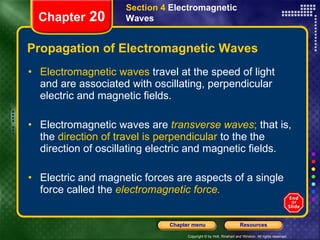 Propagation of Electromagnetic Waves Electromagnetic waves  travel at the speed of light and are associated with oscillating, perpendicular electric and magnetic fields. Electromagnetic waves are   transverse waves ;  that is, the  direction of travel is perpendicular  to the the direction of oscillating electric and magnetic fields. Electric and magnetic forces are aspects of a single force called the   electromagnetic force. Section 4  Electromagnetic Waves Chapter  20 