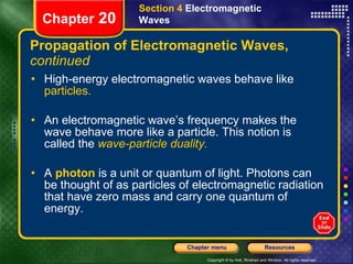 Propagation of Electromagnetic Waves,  continued High-energy electromagnetic waves behave like  particles. An electromagnetic wave’s frequency makes the wave behave more like a particle. This notion is called the   wave-particle duality. A   photon   is a unit or quantum of light. Photons can be thought of as particles of electromagnetic radiation that have zero mass and carry one quantum of energy. Section 4  Electromagnetic Waves Chapter  20 
