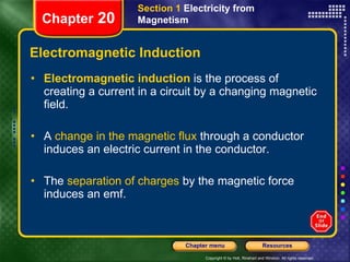 Electromagnetic Induction Electromagnetic induction   is the process of creating a current in a circuit by a changing magnetic field. A  change in the magnetic flux  through a conductor induces an electric current in the conductor. The  separation of charges  by the magnetic force induces an emf. Section 1  Electricity from Magnetism Chapter  20 