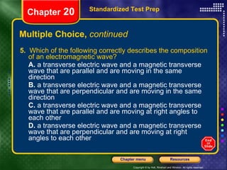Multiple Choice,  continued 5.   Which of the following correctly describes the composition of an electromagnetic wave? A.  a transverse electric wave and a magnetic transverse wave that are parallel and are moving in the same direction B.  a transverse electric wave and a magnetic transverse wave that are perpendicular and are moving in the same direction C.  a transverse electric wave and a magnetic transverse wave that are parallel and are moving at right angles to each other D.  a transverse electric wave and a magnetic transverse wave that are perpendicular and are moving at right angles to each other Standardized Test Prep Chapter  20 
