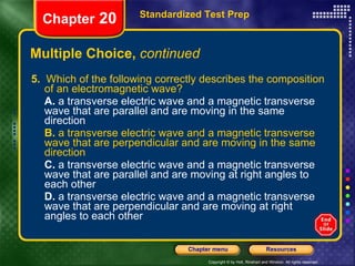 Multiple Choice,  continued 5.   Which of the following correctly describes the composition of an electromagnetic wave? A.  a transverse electric wave and a magnetic transverse wave that are parallel and are moving in the same direction B.  a transverse electric wave and a magnetic transverse wave that are perpendicular and are moving in the same direction C.  a transverse electric wave and a magnetic transverse wave that are parallel and are moving at right angles to each other D.  a transverse electric wave and a magnetic transverse wave that are perpendicular and are moving at right angles to each other Standardized Test Prep Chapter  20 