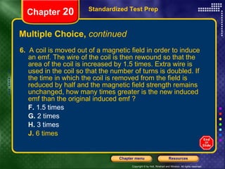 Multiple Choice,  continued 6.   A coil is moved out of a magnetic field in order to induce an emf. The wire of the coil is then rewound so that the area of the coil is increased by 1.5 times. Extra wire is used in the coil so that the number of turns is doubled. If the time in which the coil is removed from the field is reduced by half and the magnetic field strength remains unchanged, how many times greater is the new induced emf than the original induced emf ? F.  1.5 times G.  2 times H.  3 times J.  6 times Standardized Test Prep Chapter  20 