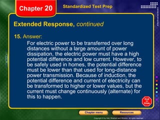 Extended Response,  continued 15.  Answer: For electric power to be transferred over long distances without a large amount of power dissipation, the electric power must have a high potential difference and low current. However, to be safely used in homes, the potential difference must be lower than that used for long-distance power transmission. Because of induction, the potential difference and current of electricity can be transformed to higher or lower values, but the current must change continuously (alternate) for this to happen. Standardized Test Prep Chapter  20 