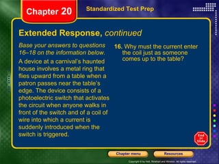 Extended Response,  continued 16.  Why must the current enter the coil just as someone comes up to the table? Standardized Test Prep Chapter  20 Base your answers to questions 16–18 on the information below. A device at a carnival’s haunted house involves a metal ring that flies upward from a table when a patron passes near the table’s edge. The device consists of a photoelectric switch that activates the circuit when anyone walks in front of the switch and of a coil of wire into which a current is suddenly introduced when the switch is triggered. 