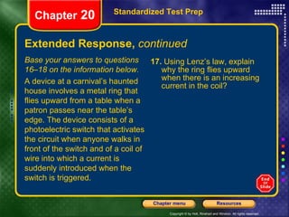 Extended Response,  continued 17.  Using Lenz’s law, explain why the ring flies upward when there is an increasing current in the coil? Standardized Test Prep Chapter  20 Base your answers to questions 16–18 on the information below. A device at a carnival’s haunted house involves a metal ring that flies upward from a table when a patron passes near the table’s edge. The device consists of a photoelectric switch that activates the circuit when anyone walks in front of the switch and of a coil of wire into which a current is suddenly introduced when the switch is triggered. 