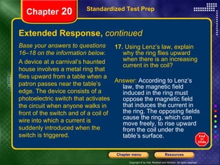 Extended Response,  continued 17.  Using Lenz’s law, explain why the ring flies upward when there is an increasing current in the coil? Answer:  According to Lenz’s law, the magnetic field induced in the ring must oppose the magnetic field that induces the current in the ring. The opposing fields cause the ring, which can move freely, to rise upward from the coil under the table’s surface. Standardized Test Prep Chapter  20 Base your answers to questions 16–18 on the information below. A device at a carnival’s haunted house involves a metal ring that flies upward from a table when a patron passes near the table’s edge. The device consists of a photoelectric switch that activates the circuit when anyone walks in front of the switch and of a coil of wire into which a current is suddenly introduced when the switch is triggered. 