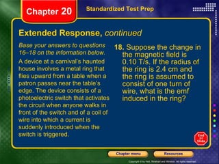 Extended Response,  continued 18.  Suppose the change in the magnetic field is 0.10 T/s. If the radius of the ring is 2.4 cm and the ring is assumed to consist of one turn of wire, what is the emf induced in the ring? Standardized Test Prep Chapter  20 Base your answers to questions 16–18 on the information below. A device at a carnival’s haunted house involves a metal ring that flies upward from a table when a patron passes near the table’s edge. The device consists of a photoelectric switch that activates the circuit when anyone walks in front of the switch and of a coil of wire into which a current is suddenly introduced when the switch is triggered. 