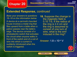 Extended Response,  continued 18.  Suppose the change in the magnetic field is 0.10 T/s. If the radius of the ring is 2.4 cm and the ring is assumed to consist of one turn of wire, what is the emf induced in the ring? Answer:  1.8    10 –4  V Standardized Test Prep Chapter  20 Base your answers to questions 16–18 on the information below. A device at a carnival’s haunted house involves a metal ring that flies upward from a table when a patron passes near the table’s edge. The device consists of a photoelectric switch that activates the circuit when anyone walks in front of the switch and of a coil of wire into which a current is suddenly introduced when the switch is triggered. 