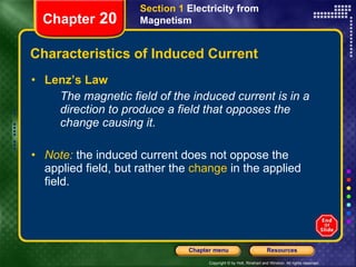 Characteristics of Induced Current Lenz’s Law The magnetic field of the induced current is in a direction to produce a field that opposes the change causing it. Note:   the induced current does not oppose the applied field, but rather the  change  in the applied field. Section 1  Electricity from Magnetism Chapter  20 