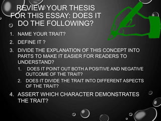 REVIEW YOUR THESIS
FOR THIS ESSAY: DOES IT
DO THE FOLLOWING?
1. NAME YOUR TRAIT?
2. DEFINE IT ?
3. DIVIDE THE EXPLANATION OF THIS CONCEPT INTO
PARTS TO MAKE IT EASIER FOR READERS TO
UNDERSTAND?
1. DOES IT POINT OUT BOTH A POSITIVE AND NEGATIVE
OUTCOME OF THE TRAIT?
2. DOES IT DIVIDE THE TRAIT INTO DIFFERENT ASPECTS
OF THE TRAIT?
4. ASSERT WHICH CHARACTER DEMONSTRATES
THE TRAIT?
 