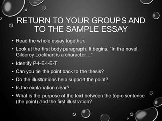 RETURN TO YOUR GROUPS AND
TO THE SAMPLE ESSAY
• Read the whole essay together.
• Look at the first body paragraph. It begins, “In the novel,
Gilderoy Lockhart is a character…”
• Identify P-I-E-I-E-T
• Can you tie the point back to the thesis?
• Do the illustrations help support the point?
• Is the explanation clear?
• What is the purpose of the text between the topic sentence
(the point) and the first illustration?
 
