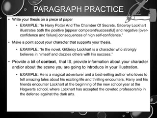 PARAGRAPH PRACTICE
• Write your thesis on a piece of paper
• EXAMPLE: “In Harry Potter And The Chamber Of Secrets, Gilderoy Lockhart
illustrates both the positive [appear competent/successful] and negative [over-
confidence and failure] consequences of high self-confidence.”
• Make a point about your character that supports your thesis.
• EXAMPLE: “In the novel, Gilderoy Lockhart is a character who strongly
believes in himself and dazzles others with his success.”
• Provide a bit of context, that IS, provide information about your character
and/or about the scene you are going to introduce in your illustration.
• EXAMPLE: He is a magical adventurer and a best-selling author who loves to
tell amazing tales about his exciting life and thrilling encounters. Harry and his
friends encounter Lockhart at the beginning of the new school year at the
Hogwarts school, where Lockhart has accepted the coveted professorship in
the defense against the dark arts.
 