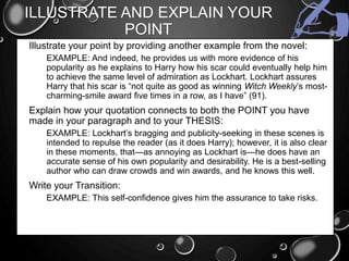 ILLUSTRATE AND EXPLAIN YOUR
POINT
• Illustrate your point by providing another example from the novel:
• EXAMPLE: And indeed, he provides us with more evidence of his
popularity as he explains to Harry how his scar could eventually help him
to achieve the same level of admiration as Lockhart. Lockhart assures
Harry that his scar is “not quite as good as winning Witch Weekly’s most-
charming-smile award five times in a row, as I have” (91).
• Explain how your quotation connects to both the POINT you have
made in your paragraph and to your THESIS:
• EXAMPLE: Lockhart’s bragging and publicity-seeking in these scenes is
intended to repulse the reader (as it does Harry); however, it is also clear
in these moments, that—as annoying as Lockhart is—he does have an
accurate sense of his own popularity and desirability. He is a best-selling
author who can draw crowds and win awards, and he knows this well.
• Write your Transition:
• EXAMPLE: This self-confidence gives him the assurance to take risks.
 