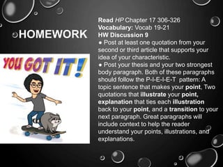 HOMEWORK
Read HP Chapter 17 306-326
Vocabulary: Vocab 19-21
HW Discussion 9
● Post at least one quotation from your
second or third article that supports your
idea of your characteristic.
● Post your thesis and your two strongest
body paragraph. Both of these paragraphs
should follow the P-I-E-I-E-T pattern: A
topic sentence that makes your point, Two
quotations that illustrate your point,
explanation that ties each illustration
back to your point, and a transition to your
next paragraph. Great paragraphs will
include context to help the reader
understand your points, illustrations, and
explanations.
 