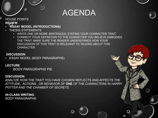 AGENDA
HOUSE POINTS
REVIEW
• ESSAY MODEL (INTRODUCTIONS)
• THESIS STATEMENTS
• WRITE ONE OR MORE SENTENCES, STATING YOUR CHARACTER TRAIT.
• CONNECT YOUR DEFINITION TO THE CHARACTER YOU BELIEVE EMBODIES
THE TRAIT. MAKE SURE THE READER UNDERSTANDS HOW YOUR
DISCUSSION OF THIS TRAIT IS RELEVANT TO TALKING ABOUT THIS
CHARACTER.
DISCUSSION
• ESSAY MODEL (BODY PARAGRAPHS)
LECTURE
BODY PARAGRAPHS PIE
DISCUSSION
ANALYZE HOW THE TRAIT YOU HAVE CHOSEN REFLECTS AND AFFECTS THE
ATTITUDE, ACTIONS , OR BEHAVIOR OF ONE OF THE CHARACTERS IN HARRY
POTTER AND THE CHAMBER OF SECRETS.
IN-CLASS WRITING:
BODY PARAGRAPHS:
 