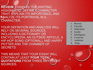 REVIEW: ESSAY #3: THE WRITING
ASSIGNMENT: DEFINE A CHARACTER
TRAIT, EXPLAIN ITS IMPORTANCE, AND
ANALYZE ITS PORTRAYAL IN A
CHARACTER.
YOUR DEFINITION AND ANALYSIS WILL
RELY ON SEVERAL SOURCES,
INCLUDING A DICTIONARY OR
ENCYCLOPEDIA, AN OUTSIDE ARTICLE, A
HIP-HOP SONG (OPTIONAL), AND HARRY
POTTER AND THE CHAMBER OF
SECRETS.
THIS MEANS THAT YOUR ESSAY WILL
CONTAIN AT LEAST FOUR TOTAL
QUOTATIONS FROM THREE DIFFERENT
SOURCES.
1. Bravery
2. Chivalry
3. Dedication
4. loyalty
5. Intelligence
6. Creativity
7. Ambition
8. Pride
 