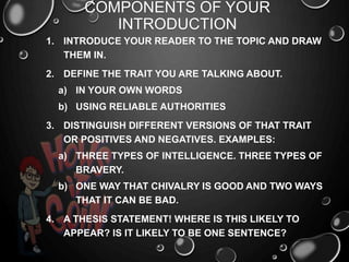 COMPONENTS OF YOUR
INTRODUCTION
1. INTRODUCE YOUR READER TO THE TOPIC AND DRAW
THEM IN.
2. DEFINE THE TRAIT YOU ARE TALKING ABOUT.
a) IN YOUR OWN WORDS
b) USING RELIABLE AUTHORITIES
3. DISTINGUISH DIFFERENT VERSIONS OF THAT TRAIT
OR POSITIVES AND NEGATIVES. EXAMPLES:
a) THREE TYPES OF INTELLIGENCE. THREE TYPES OF
BRAVERY.
b) ONE WAY THAT CHIVALRY IS GOOD AND TWO WAYS
THAT IT CAN BE BAD.
4. A THESIS STATEMENT! WHERE IS THIS LIKELY TO
APPEAR? IS IT LIKELY TO BE ONE SENTENCE?
 