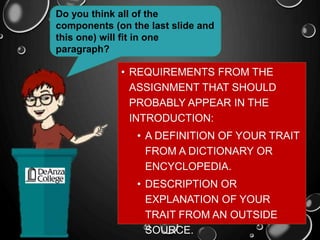 • REQUIREMENTS FROM THE
ASSIGNMENT THAT SHOULD
PROBABLY APPEAR IN THE
INTRODUCTION:
• A DEFINITION OF YOUR TRAIT
FROM A DICTIONARY OR
ENCYCLOPEDIA.
• DESCRIPTION OR
EXPLANATION OF YOUR
TRAIT FROM AN OUTSIDE
SOURCE.
Do you think all of the
components (on the last slide and
this one) will fit in one
paragraph?
 