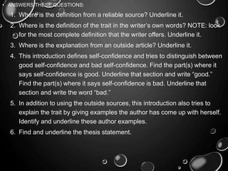 • ANSWERS THESE QUESTIONS:
1. Where is the definition from a reliable source? Underline it.
2. Where is the definition of the trait in the writer’s own words? NOTE: look
for the most complete definition that the writer offers. Underline it.
3. Where is the explanation from an outside article? Underline it.
4. This introduction defines self-confidence and tries to distinguish between
good self-confidence and bad self-confidence. Find the part(s) where it
says self-confidence is good. Underline that section and write “good.”
Find the part(s) where it says self-confidence is bad. Underline that
section and write the word “bad.”
5. In addition to using the outside sources, this introduction also tries to
explain the trait by giving examples the author has come up with herself.
Identify and underline these author examples.
6. Find and underline the thesis statement.
 