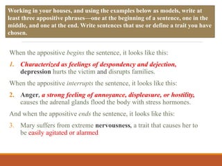 When the appositive begins the sentence, it looks like this:
1. Characterized as feelings of despondency and dejection,
depression hurts the victim and disrupts families.
When the appositive interrupts the sentence, it looks like this:
2. Anger, a strong feeling of annoyance, displeasure, or hostility,
causes the adrenal glands flood the body with stress hormones.
And when the appositive ends the sentence, it looks like this:
3. Mary suffers from extreme nervousness, a trait that causes her to
be easily agitated or alarmed
Working in your houses, and using the examples below as models, write at
least three appositive phrases—one at the beginning of a sentence, one in the
middle, and one at the end. Write sentences that use or define a trait you have
chosen.
 